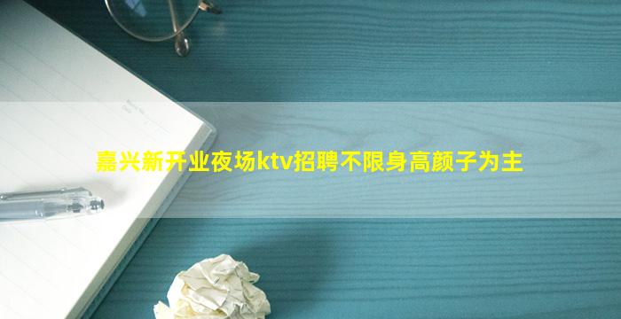 嘉兴新开业夜场ktv招聘不限身高颜子为主